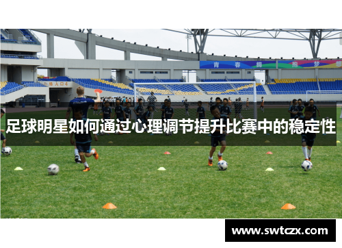 足球明星如何通过心理调节提升比赛中的稳定性